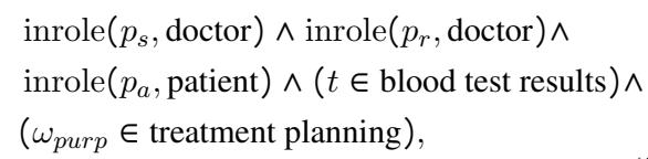 ()\n\\begin{array} { r l } & { \\mathrm { i n r o l e } ( p _ { s } , \\mathrm { d o c t o r } ) \\wedge \\mathrm { i n r o l e } ( p _ { r } , \\mathrm { d o c t o r } ) \\wedge } \\ & { \\mathrm { i n r o l e } ( p _ { a } , \\mathrm { p a t i e n t } ) \\wedge ( t \\in \\mathrm { b l o o d ~ t e s t ~ r e s u l t s } ) \\wedge } \\ & { ( \\omega _ { p u r p } \\in \\mathrm { t r e a t m e n t ~ p l a n n i n g } ) , } \\end{array}\n()