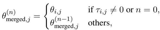 ()\n\\theta _ { \\mathrm { m e r g e d } , j } ^ { ( n ) } = \\left{ { \\theta _ { i , j } } \\atop { \\theta _ { \\mathrm { m e r g e d } , j } ^ { ( n - 1 ) } } \\right. \\left. { \\mathrm { i f } } \\ \\tau _ { i , j } \\neq 0 { \\mathrm { o r } } \\ n = 0 , \\right.\n()