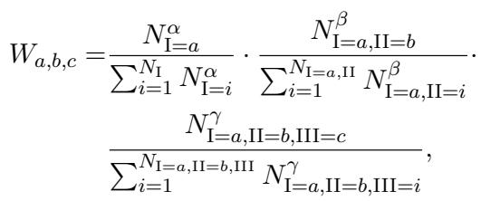 () \\begin{array} { r l r } { { W _ { a , b , c } = \\frac { N _ { \\mathrm { I = } a } ^ { \\alpha } } { \\sum _ { i = 1 } ^ { N _ { \\mathrm { I } } } N _ { \\mathrm { I = } i } ^ { \\alpha } } \\cdot \\frac { N _ { \\mathrm { I = } a , \\mathrm { I I } = b } ^ { \\beta } } { \\sum _ { i = 1 } ^ { N _ { \\mathrm { I = } a , \\mathrm { I I } } } N _ { \\mathrm { I = } a , \\mathrm { I I } = i } ^ { \\beta } } \\cdot } } \\ & { } & { \\frac { N _ { \\mathrm { I = } a , \\mathrm { I I = } b , \\mathrm { I I I } = c } ^ { \\gamma } } { \\sum _ { i = 1 } ^ { N _ { \\mathrm { I = } a , \\mathrm { I I = } b , \\mathrm { I I } } } N _ { \\mathrm { I = } a , \\mathrm { I I = } b , \\mathrm { I I I } = i } ^ { \\gamma } } , } \\end{array} ()
