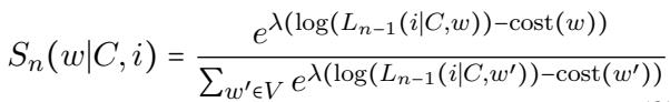 ]\nS _ { n } ( w | C , i ) = { \\frac { e ^ { \\lambda \\left( \\log ( L _ { n - 1 } ( i | C , w ) ) - \\operatorname { c o s t } ( w ) \\right) } } { \\sum _ { w ^ { \\prime } \\in V } e ^ { \\lambda \\left( \\log ( L _ { n - 1 } ( i | C , w ^ { \\prime } ) ) - \\operatorname { c o s t } ( w ^ { \\prime } ) \\right) } } }\n[