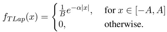 ]\nf _ { T L a p } ( x ) = { \\left{ \\begin{array} { l l } { { \\frac { 1 } { B } } e ^ { - \\alpha | x | } , } & { { \\mathrm { ~ f o r ~ } } x \\in [ - A , A ] } \\ { 0 , } & { { \\mathrm { ~ o t h e r w i s e } } . } \\end{array} \\right. }\n[