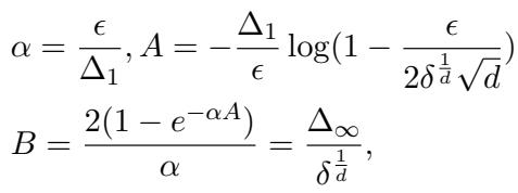 ]\n\\begin{array} { l } { \\displaystyle \\alpha = \\frac { \\epsilon } { \\Delta _ { 1 } } , A = - \\frac { \\Delta _ { 1 } } { \\epsilon } \\log ( 1 - \\frac { \\epsilon } { 2 \\delta ^ { \\frac 1 d } \\sqrt d } ) } \\ { \\displaystyle B = \\frac { 2 ( 1 - e ^ { - \\alpha A } ) } { \\alpha } = \\frac { \\Delta _ { \\infty } } { \\delta ^ { \\frac 1 d } } , } \\end{array}\n[