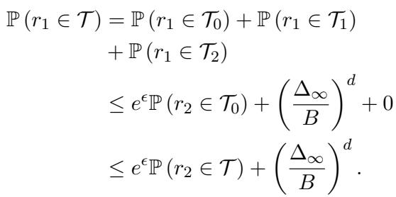 ]\n\\begin{array} { r l } { \\mathbb { P } \\left( r _ { 1 } \\in \\mathcal { T } \\right) = \\mathbb { P } \\left( r _ { 1 } \\in \\mathcal { T } _ { 0 } \\right) + \\mathbb { P } \\left( r _ { 1 } \\in \\mathcal { T } _ { 1 } \\right) } & { } \\ { + \\mathbb { P } \\left( r _ { 1 } \\in \\mathcal { T } _ { 2 } \\right) } \\ { \\leq e ^ { \\epsilon } \\mathbb { P } \\left( r _ { 2 } \\in \\mathcal { T } _ { 0 } \\right) + \\left( \\frac { \\Delta _ { \\infty } } { B } \\right) ^ { d } + 0 } & { } \\ { \\leq e ^ { \\epsilon } \\mathbb { P } \\left( r _ { 2 } \\in \\mathcal { T } \\right) + \\left( \\frac { \\Delta _ { \\infty } } { B } \\right) ^ { d } . } \\end{array}\n[