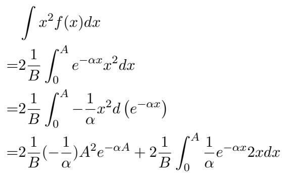 ]\n\\begin{array} { l } { { { \\displaystyle { \\int } x ^ { 2 } f ( x ) d x } } } \\ { { { \\displaystyle { = 2 \\frac { 1 } { B } \\int _ { 0 } ^ { A } e ^ { - \\alpha x } x ^ { 2 } d x } } } } \\ { { { \\displaystyle { = 2 \\frac { 1 } { B } \\int _ { 0 } ^ { A } - \\frac { 1 } { \\alpha } x ^ { 2 } d \\left( e ^ { - \\alpha x } \\right) } } } } \\ { { { \\displaystyle { = 2 \\frac { 1 } { B } ( - \\frac { 1 } { \\alpha } ) A ^ { 2 } e ^ { - \\alpha A } + 2 \\frac { 1 } { B } \\int _ { 0 } ^ { A } \\frac { 1 } { \\alpha } e ^ { - \\alpha x } 2 x d x } } } } \\end{array}\n[