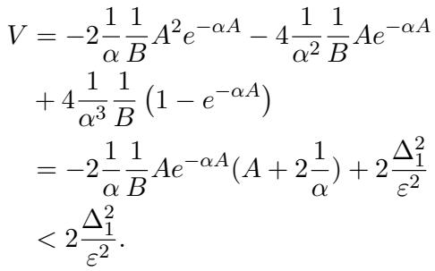 ]\n\\begin{array} { l } { { V = - 2 \\displaystyle \\frac { 1 } { \\alpha } \\displaystyle \\frac { 1 } { B } A ^ { 2 } e ^ { - \\alpha A } - 4 \\displaystyle \\frac { 1 } { \\alpha ^ { 2 } } \\displaystyle \\frac { 1 } { B } A e ^ { - \\alpha A } } } \\ { { \\ ~ + 4 \\displaystyle \\frac { 1 } { \\alpha ^ { 3 } } \\displaystyle \\frac { 1 } { B } \\left( 1 - e ^ { - \\alpha A } \\right) } } \\ { { \\ = - 2 \\displaystyle \\frac { 1 } { \\alpha } \\displaystyle \\frac { 1 } { B } A e ^ { - \\alpha A } ( A + 2 \\displaystyle \\frac { 1 } { \\alpha } ) + 2 \\displaystyle \\frac { \\Delta _ { 1 } ^ { 2 } } { \\varepsilon ^ { 2 } } } } \\ { { \\ ~ < 2 \\displaystyle \\frac { \\Delta _ { 1 } ^ { 2 } } { \\varepsilon ^ { 2 } } . } } \\end{array}\n()