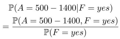 ]\n\\begin{array} { c l c r } { \\mathbb { P } ( A = 5 0 0 - 1 4 0 0 | F = y e s ) } \\ { = \\frac { \\mathbb { P } ( A = 5 0 0 - 1 4 0 0 , F = y e s ) } { \\mathbb { P } ( F = y e s ) } } \\end{array}\n[