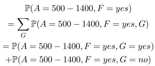 ]\n\\begin{array} { c } { { \\mathbb { P } ( A = 5 0 0 - 1 4 0 0 , F = y e s ) } } \\ { { { } } } \\ { { { } = \\displaystyle \\sum _ { G } \\mathbb { P } ( A = 5 0 0 - 1 4 0 0 , F = y e s , G ) } } \\ { { { } } } \\ { { { } = \\mathbb { P } ( A = 5 0 0 - 1 4 0 0 , F = y e s , G = y e s ) } } \\ { { { } + \\mathbb { P } ( A = 5 0 0 - 1 4 0 0 , F = y e s , G = n o ) } } \\end{array}\n[