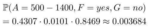 ]\n\\begin{array} { r } { \\mathbb { P } ( A = 5 0 0 - 1 4 0 0 , F = y e s , G = n o ) } \\ { = 0 . 4 3 0 7 \\cdot 0 . 0 1 0 1 \\cdot 0 . 8 4 6 9 \\approx 0 . 0 0 3 6 8 4 } \\end{array}\n[