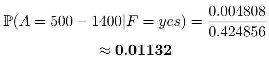 ]\n\\mathbb { P } ( A = 5 0 0 - 1 4 0 0 | F = y e s ) = { \\frac { 0 . 0 0 4 8 0 8 } { 0 . 4 2 4 8 5 6 } }\n()