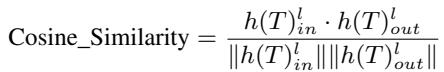 ]\n{ \\mathrm { C o s i n e _ S i m i l a r i t y } } = { \\frac { h ( T ) _ { i n } ^ { l } \\cdot h ( T ) _ { o u t } ^ { l } } { | h ( T ) _ { i n } ^ { l } | | h ( T ) _ { o u t } ^ { l } | } }\n[