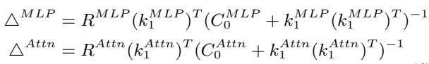 ]\n\\begin{array} { r l } & { \\triangle ^ { M L P } = R ^ { M L P } ( k _ { 1 } ^ { M L P } ) ^ { T } ( C _ { 0 } ^ { M L P } + k _ { 1 } ^ { M L P } ( k _ { 1 } ^ { M L P } ) ^ { T } ) ^ { - 1 } } \\ & { \\triangle ^ { A t t n } = R ^ { A t t n } ( k _ { 1 } ^ { A t t n } ) ^ { T } ( C _ { 0 } ^ { A t t n } + k _ { 1 } ^ { A t t n } ( k _ { 1 } ^ { A t t n } ) ^ { T } ) ^ { - 1 } \\quad } \\end{array}\n[