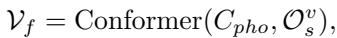 ]\n\\mathcal { V } _ { f } = \\mathrm { C o n f o r m e r } ( C _ { p h o } , \\mathcal { O } _ { s } ^ { v } ) ,\n[