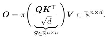 ()\nO = \\pi \\bigg ( \\underbrace { \\frac { Q K ^ { \\top } } { \\sqrt { d } } } _ { S \\in \\mathbb { R } ^ { n \\times n } } \\bigg ) V \\in \\mathbb { R } ^ { n \\times d } .\n[