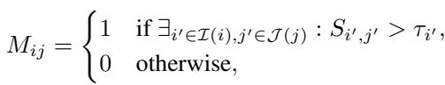 ]\nM _ { i j } = \\left{ \\begin{array} { l l } { 1 } & { \\mathrm { i f } \\ \\exists _ { i ^ { \\prime } \\in \\mathbb { Z } ( i ) , j ^ { \\prime } \\in \\mathcal { I } ( j ) } : S _ { i ^ { \\prime } , j ^ { \\prime } } > \\tau _ { i ^ { \\prime } } , } \\ { 0 } & { \\mathrm { o t h e r w i s e } , } \\end{array} \\right.\n[