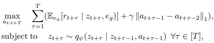 ()\n\\begin{array} { r l } { \\underset { a _ { t : t + T } } { \\operatorname* { m a x } } } & { \\displaystyle \\sum _ { \\tau = 1 } ^ { T } ( \\mathbb { E } _ { v _ { \\phi } } [ r _ { t + \\tau } \\mid z _ { t + \\tau } , e _ { g } ) ] + \\gamma \\left| a _ { t + \\tau - 1 } - a _ { t + \\tau - 2 } \\right| _ { 1 } ) , } \\ { \\mathrm { s u b j e c t ~ t o } } & { z _ { t + \\tau } \\sim q _ { \\psi } ( z _ { t + \\tau } \\mid z _ { t + \\tau - 1 } , a _ { t + \\tau - 1 } ) \\ \\forall \\tau \\in [ T ] , } \\end{array}\n()