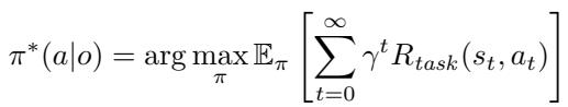 ]\n\\pi ^ { * } ( a | o ) = \\arg \\operatorname* { m a x } _ { \\pi } \\mathbb { E } _ { \\pi } \\left[ \\sum _ { t = 0 } ^ { \\infty } \\gamma ^ { t } R _ { t a s k } ( s _ { t } , a _ { t } ) \\right]\n[