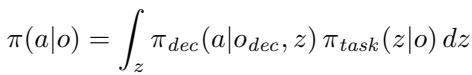 ]\n\\pi ( a | o ) = \\int _ { z } \\pi _ { d e c } ( a | o _ { d e c } , z ) \\pi _ { t a s k } ( z | o ) d z\n[