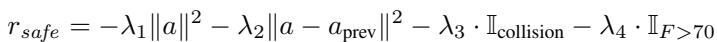 ]\nr _ { s a f e } = - \\lambda _ { 1 } | a | ^ { 2 } - \\lambda _ { 2 } | a - a _ { \\mathrm { p r e v } } | ^ { 2 } - \\lambda _ { 3 } \\cdot \\mathbb { I } _ { \\mathrm { c o l l i s i o n } } - \\lambda _ { 4 } \\cdot \\mathbb { I } _ { F > 7 0 }\n[