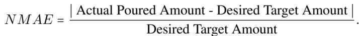 ()\nN M A E = { \\frac { \\left| { \\mathrm { ~ A c t u a l ~ P o u r e d ~ A m o u n t - D e s i r e d ~ T a r g e t ~ A m o u n t } } \\right| } { \\mathrm { D e s i r e d ~ T a r g e t ~ A m o u n t } } } .\n()
