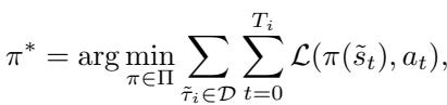 () \\pi ^ { * } = \\arg \\operatorname* { m i n } _ { \\pi \\in \\Pi } \\sum _ { \\tilde { \\tau } _ { i } \\in \\mathcal { D } } \\sum _ { t = 0 } ^ { T _ { i } } \\mathcal { L } ( \\pi ( \\tilde { s } _ { t } ) , a _ { t } ) , ()