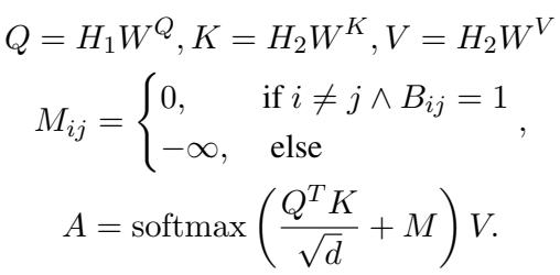 () \\begin{array} { r l } & { Q = H _ { 1 } W ^ { Q } , K = H _ { 2 } W ^ { K } , V = H _ { 2 } W ^ { V } } \\ & { \\quad M _ { i j } = \\left{ \\begin{array} { l l } { 0 , } & { \\mathrm { i f ~ } i \\neq j \\land B _ { i j } = 1 } \\ { - \\infty , } & { \\mathrm { e l s e } } \\end{array} \\right. , } \\ & { \\quad \\quad A = \\mathrm { s o f t m a x } \\left( \\frac { Q ^ { T } K } { \\sqrt { d } } + M \\right) V . } \\end{array} ()