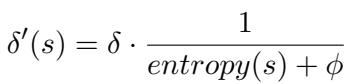 ]\n\\delta ^ { \\prime } ( s ) = \\delta \\cdot { \\frac { 1 } { e n t r o p y ( s ) + \\phi } }\n[